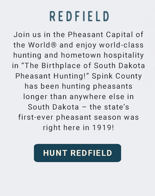 Redfield - Join us in the Pheasant Capital of the World® and enjoy world-class hunting and hometown hospitality in “The Birthplace of South Dakota Pheasant Hunting!” Spink County has been hunting pheasants longer than anywhere else in South Dakota – the state’s first-ever pheasant season was right here in 1919! - Hunt Redfield!