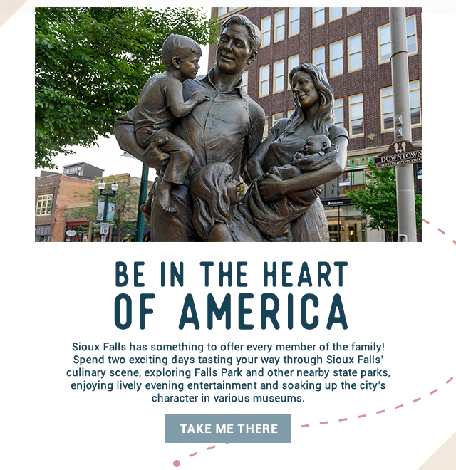 Be in the Heart of America! Sioux Falls has something to offer every member of the family! Spend two exciting days tasting your way through Sioux Falls’ culinary scene, exploring Falls Park and other nearby state parks, enjoying lively evening entertainment and soaking up the city’s character in various museums. Take me there!