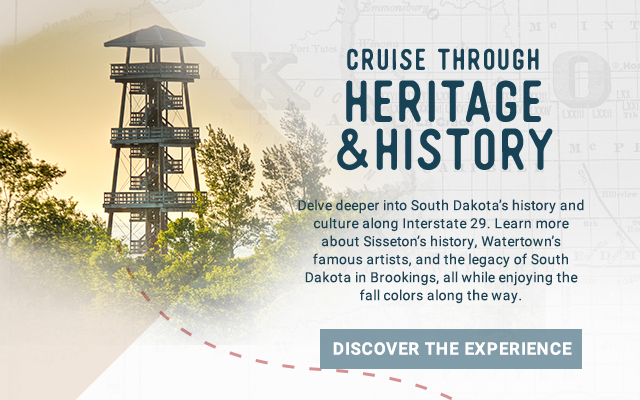 Cruise through South Dakota's heritage and history! There are many opportunities to delve deeper into South Dakota’s history and culture along Interstate 29. Learn more about the history of Sisseton, Watertown’s artists and the legacy of South Dakota in Bookings, all while enjoying the fall colors along the way. Discover the experience!
