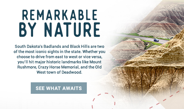 Remarkable by Nature. South Dakota’s Badlands and Black Hills are two of the most iconic sights in the state. Whether you choose to drive from east to west or vice versa, you’ll hit major historic landmarks like Mount Rushmore, Crazy Horse Memorial, and the Old West town of Deadwood. See What Awaits!