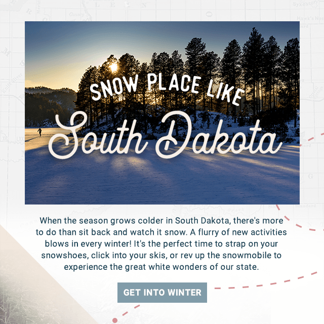 When the season grows colder in South Dakota, there's more to do than sit back and watch it snow. A flurry of new activities blows in every winter! It's the perfect time to strap on your snowshoes, click into your skis, or rev up the snowmobile and experience the great white wonders of our state. GET INTO WINTER  