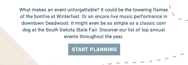 Events to Remember - What makes an event unforgettable? It could be the towering flames of the bonfire at Winterfest. Or an encore live music performance in downtown Deadwood. It might even be as simple as a classic corn dog at the South Dakota State Fair. Discover our list of top annual events throughout the year. Start Planning!