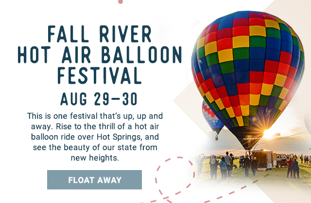 Fall River Hot Air Balloon Festival Aug 29 - 30. This is one festival that’s up, up and away. Rise to the thrill of a hot air balloon ride over Hot Springs, and see the beauty of our state from new heights. Float Away!