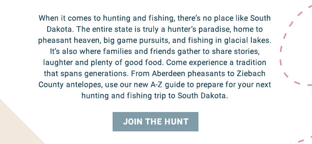 When it comes to hunting and fishing, there’s no place like South Dakota. It’s truly a hunter’s paradise, home to pheasant heaven, big game pursuits and fishing in glacial lakes. It’s also where families and friends gather to share stories, laughter and plenty of good food. It’s a tradition that spans generations. Find everything you need, from Aberdeen pheasants to Ziebach County antelopes, to prepare you for your next hunting and fishing trip to South Dakota with our A–Z guide. Join the Hunt!
