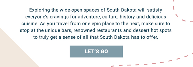 Exploring the wide-open spaces of South Dakota will satisfy everyone’s cravings for adventure, culture, history and delicious cuisine. As you travel from one epic place to the next, make sure to stop at the unique bars, renowned restaurants and dessert hot spots to truly get a sense of all that South Dakota has to offer. Let's go!