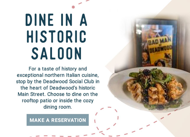 Dine in a Historic Saloon - For a taste of history and exceptional northern Italian cuisine, stop by the Deadwood Social Club in the heart of Deadwood's historic Main Street. Choose to dine on the rooftop patio or inside the cozy dining room. Make a Reservation!