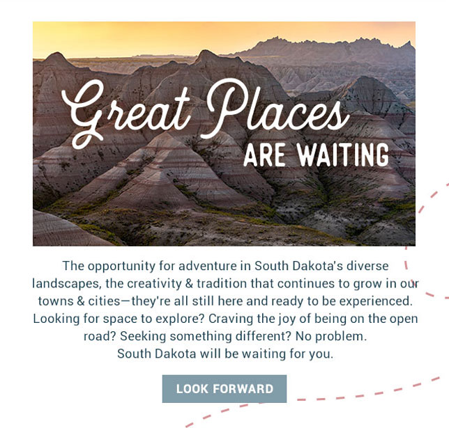 The opportunity for adventure in South Dakota's diverse landscapes, the creativity & tradition that continues to grow in our towns & cities—they're all still here and ready to be experienced. Looking for space to explore? Craving the joy of being on the open road? Seeking something different? No problem. South Dakota will be waiting for you. 